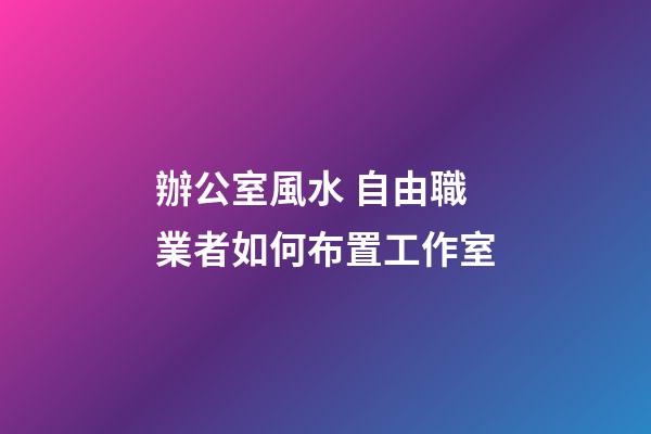 辦公室風水 自由職業者如何布置工作室